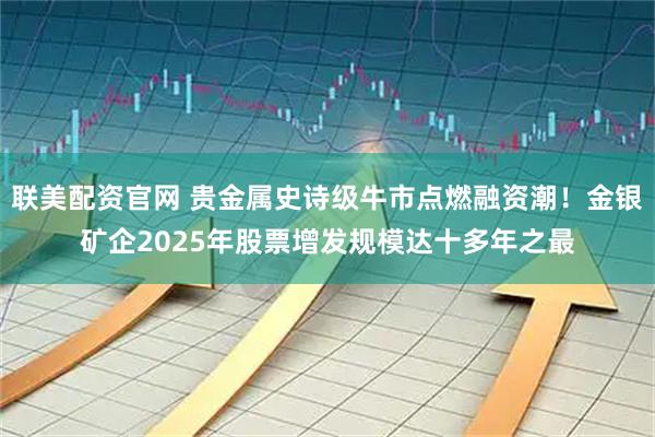 联美配资官网 贵金属史诗级牛市点燃融资潮！金银矿企2025年股票增发规模达十多年之最