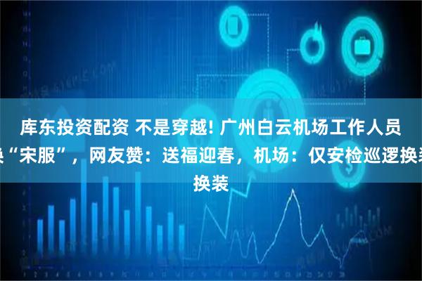 库东投资配资 不是穿越! 广州白云机场工作人员换“宋服”，网友赞：送福迎春，机场：仅安检巡逻换装