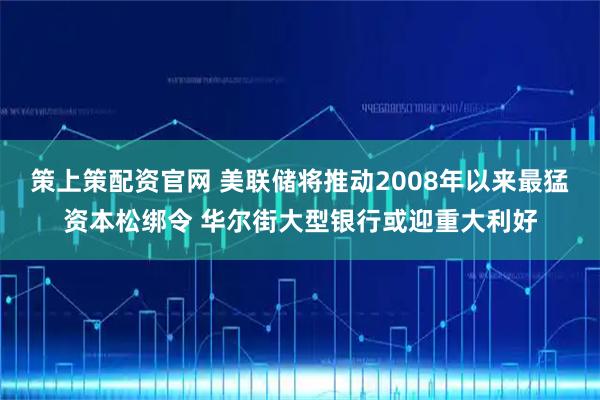 策上策配资官网 美联储将推动2008年以来最猛资本松绑令 华尔街大型银行或迎重大利好