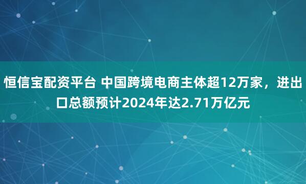 恒信宝配资平台 中国跨境电商主体超12万家，进出口总额预计2024年达2.71万亿元