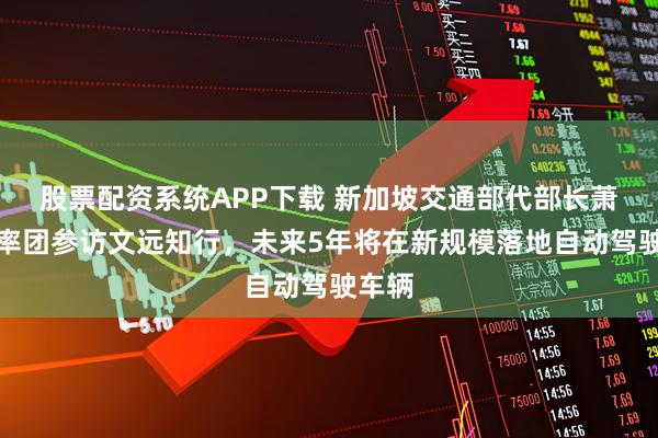 股票配资系统APP下载 新加坡交通部代部长萧振祥率团参访文远知行，未来5年将在新规模落地自动驾驶车辆
