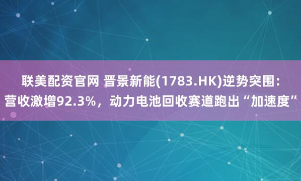 联美配资官网 晋景新能(1783.HK)逆势突围：营收激增92.3%，动力电池回收赛道跑出“加速度”
