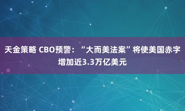 天金策略 CBO预警：“大而美法案”将使美国赤字增加近3.3万亿美元