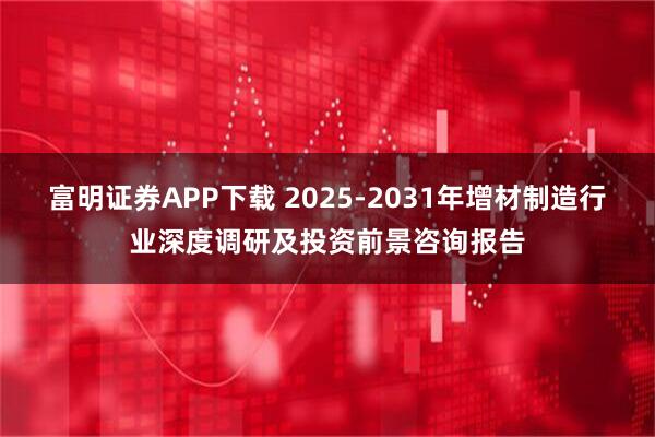 富明证券APP下载 2025-2031年增材制造行业深度调研及投资前景咨询报告