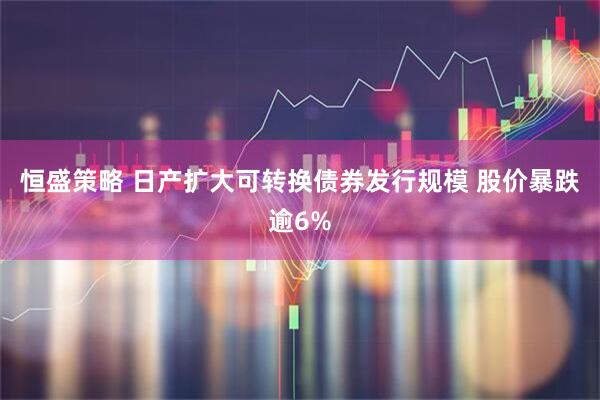 恒盛策略 日产扩大可转换债券发行规模 股价暴跌逾6%