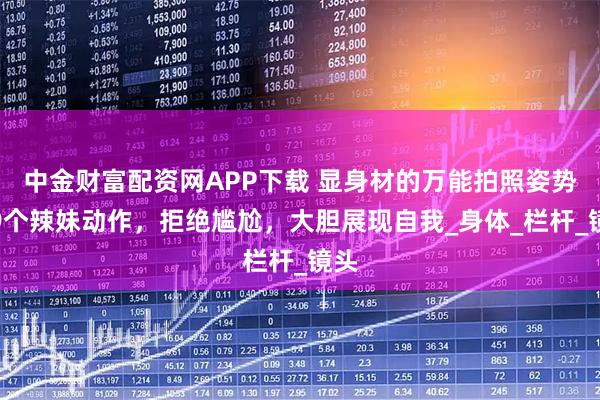 中金财富配资网APP下载 显身材的万能拍照姿势，9个辣妹动作，拒绝尴尬，大胆展现自我_身体_栏杆_镜头