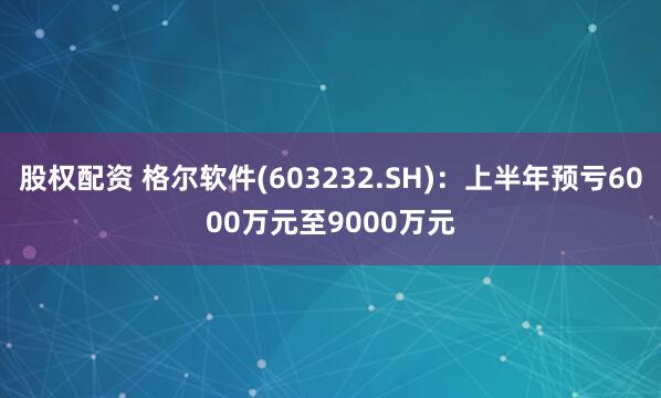 股权配资 格尔软件(603232.SH)：上半年预亏6000万元至9000万元