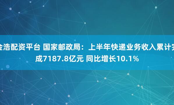 金浩配资平台 国家邮政局：上半年快递业务收入累计完成7187.8亿元 同比增长10.1%