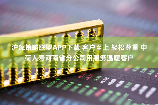 沪深策略联盟APP下载 客户至上 轻松尊重 中荷人寿河南省分公司用服务温暖客户