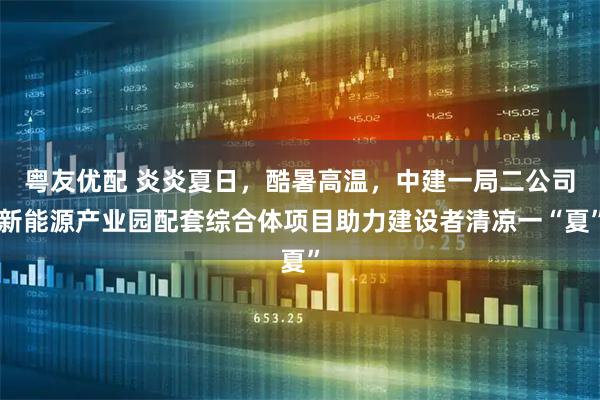 粤友优配 炎炎夏日，酷暑高温，中建一局二公司新能源产业园配套综合体项目助力建设者清凉一“夏”