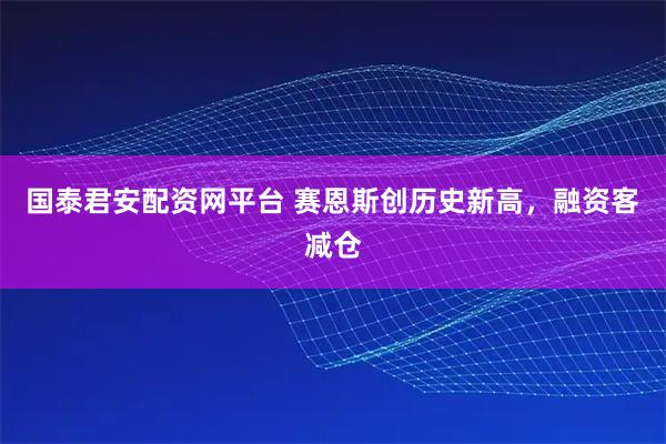 国泰君安配资网平台 赛恩斯创历史新高，融资客减仓