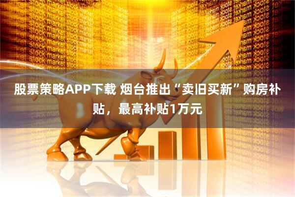 股票策略APP下载 烟台推出“卖旧买新”购房补贴，最高补贴1万元
