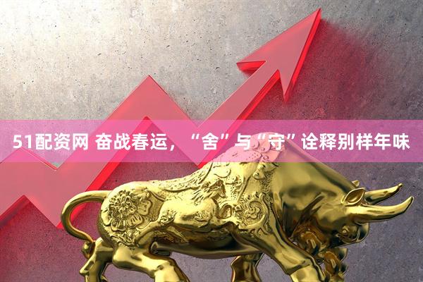 51配资网 奋战春运，“舍”与“守”诠释别样年味