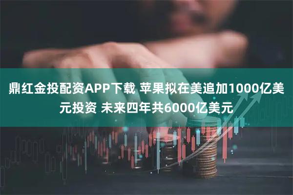 鼎红金投配资APP下载 苹果拟在美追加1000亿美元投资 未来四年共6000亿美元