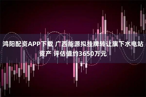 鸿阳配资APP下载 广西能源拟挂牌转让旗下水电站资产 评估值约3650万元