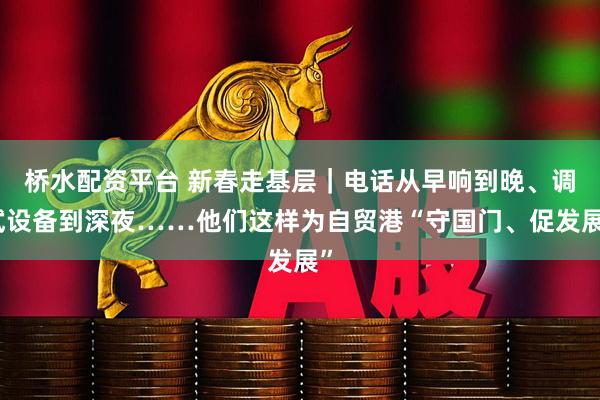 桥水配资平台 新春走基层｜电话从早响到晚、调试设备到深夜……他们这样为自贸港“守国门、促发展”