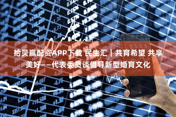 拾贝赢配资APP下载 民生汇｜共育希望 共享美好——代表委员谈倡导新型婚育文化