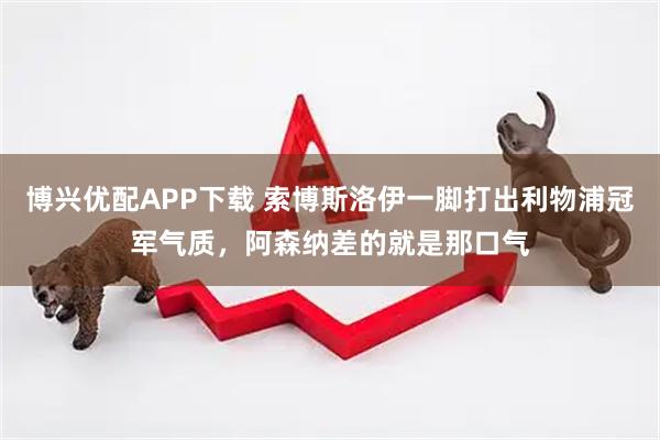 博兴优配APP下载 索博斯洛伊一脚打出利物浦冠军气质，阿森纳差的就是那口气