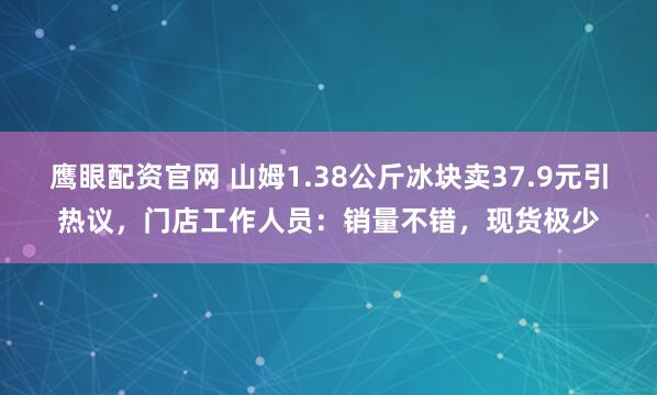 鹰眼配资官网 山姆1.38公斤冰块卖37.9元引热议，门店工作人员：销量不错，现货极少