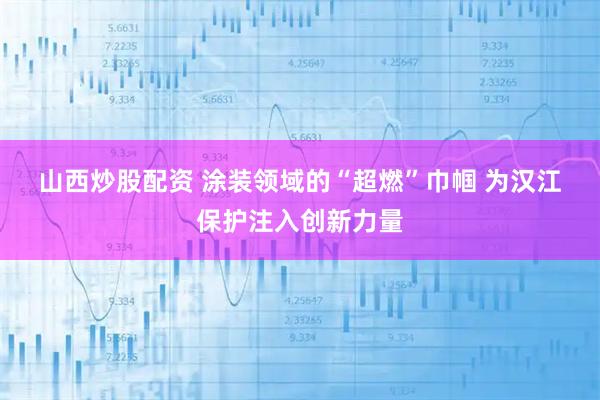 山西炒股配资 涂装领域的“超燃”巾帼 为汉江保护注入创新力量