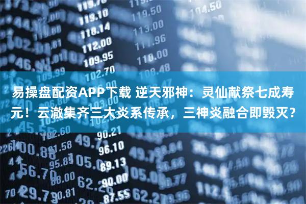 易操盘配资APP下载 逆天邪神:灵仙献祭七成寿元!云澈集齐三大炎系传承,三神炎融合即毁灭?