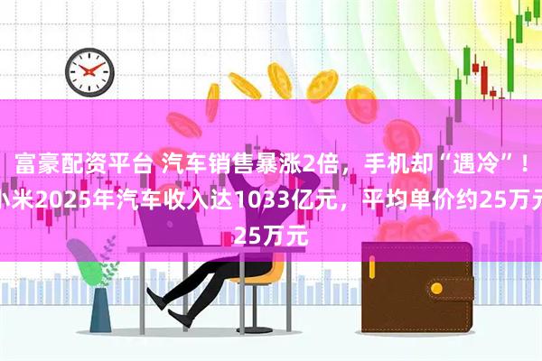 富豪配资平台 汽车销售暴涨2倍,手机却“遇冷”!小米2025年汽车收入达1033亿元,平均单价约25万元