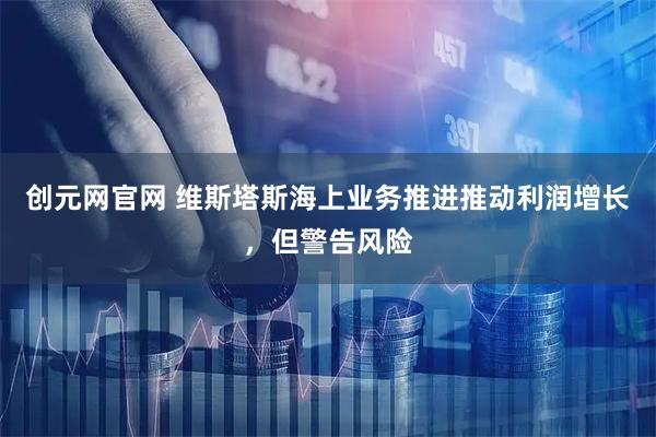创元网官网 维斯塔斯海上业务推进推动利润增长，但警告风险