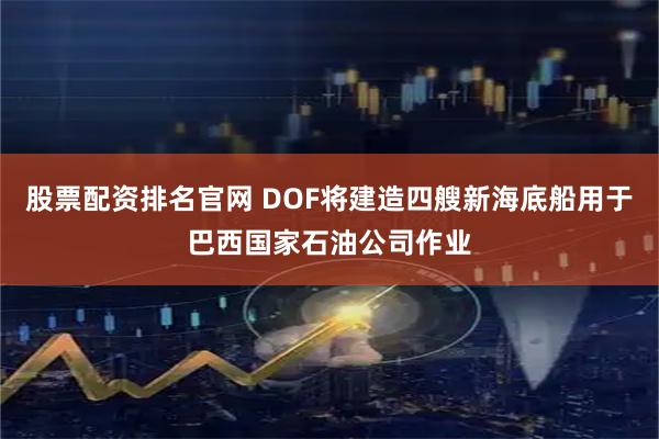 股票配资排名官网 DOF将建造四艘新海底船用于巴西国家石油公司作业