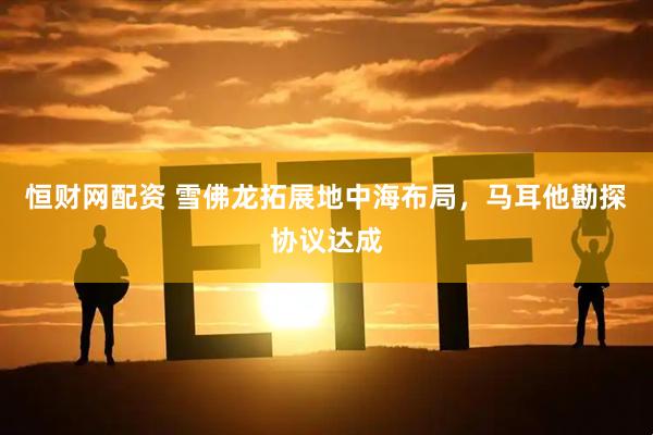 恒财网配资 雪佛龙拓展地中海布局，马耳他勘探协议达成