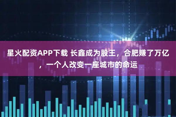 星火配资APP下载 长鑫成为股王，合肥赚了万亿，一个人改变一座城市的命运