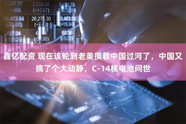 鑫亿配资 现在该轮到老美摸着中国过河了，中国又搞了个大动静，C-14核电池问世